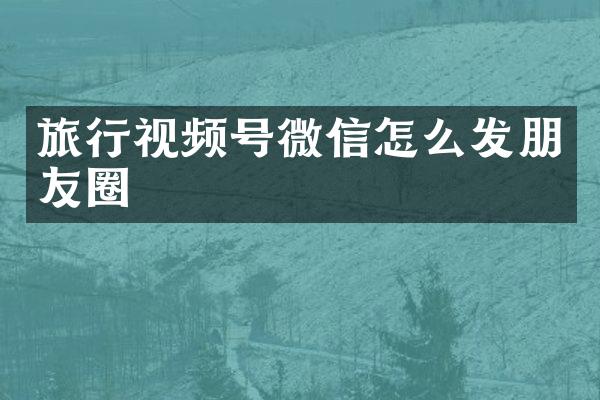 旅行视频号微信怎么发朋友圈