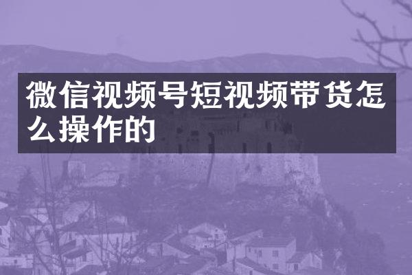 微信视频号短视频带货怎么操作的