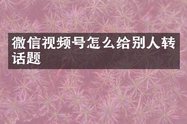微信视频号怎么给别人转话题