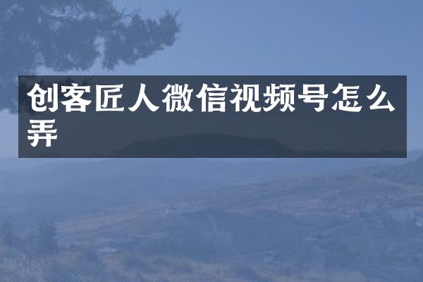 创客匠人微信视频号怎么弄