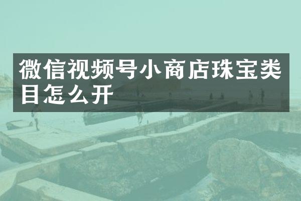 微信视频号小商店珠宝类目怎么开