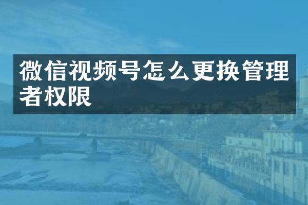 微信视频号怎么更换管理者权限