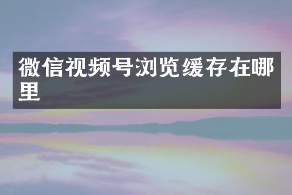 微信视频号浏览缓存在哪里