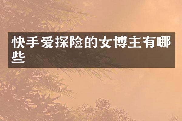 快手爱探险的女博主有哪些