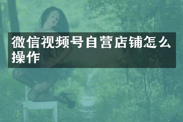 微信视频号自营店铺怎么操作