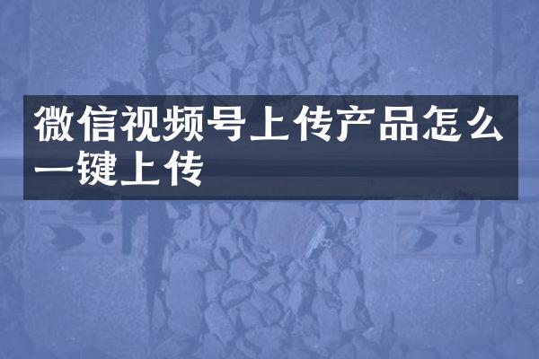 微信视频号上传产品怎么一键上传