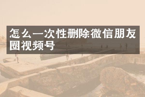 怎么一次性删除微信朋友圈视频号