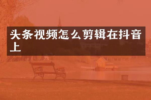 头条视频怎么剪辑在抖音上