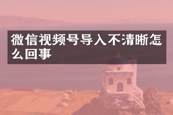 微信视频号导入不清晰怎么回事