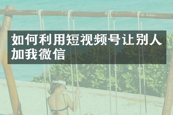 如何利用短视频号让别人加我微信