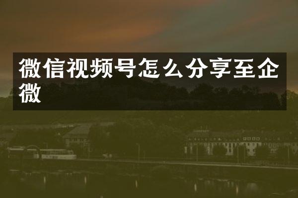 微信视频号怎么分享至企微