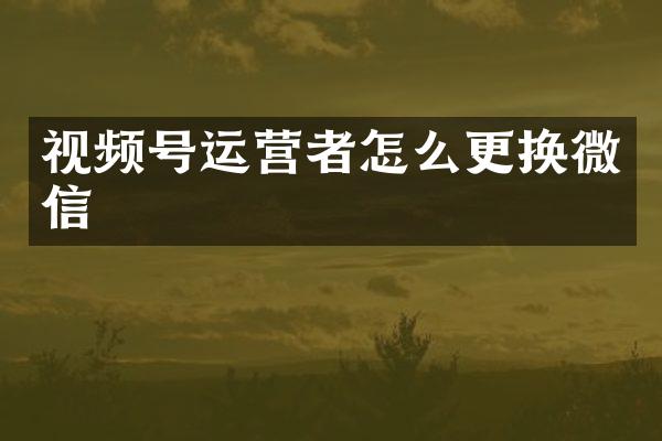 视频号运营者怎么更换微信