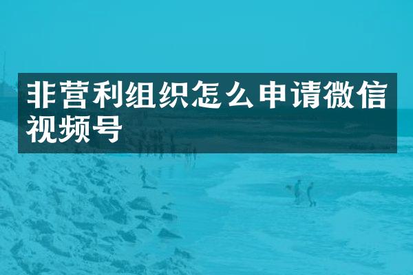 非营利组织怎么申请微信视频号