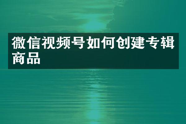 微信视频号如何创建专辑商品