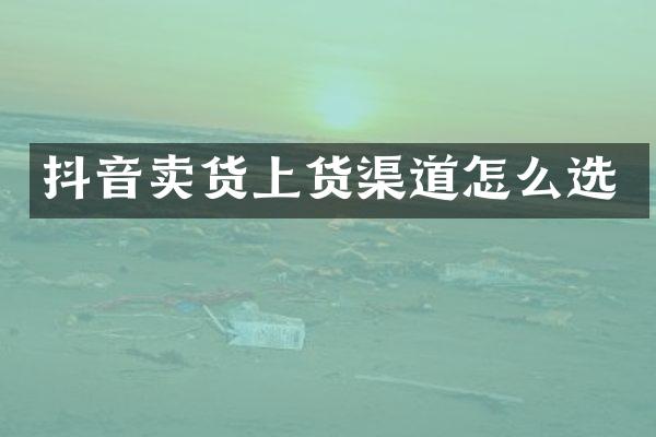 抖音卖货上货渠道怎么选