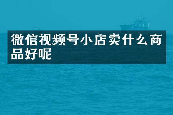 微信视频号小店卖什么商品好呢