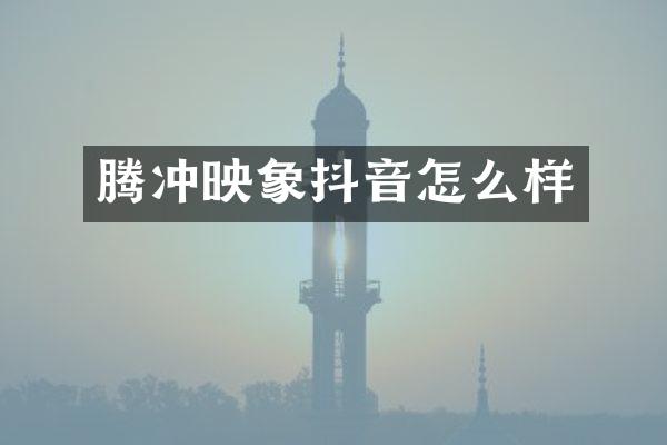 腾冲映象抖音怎么样