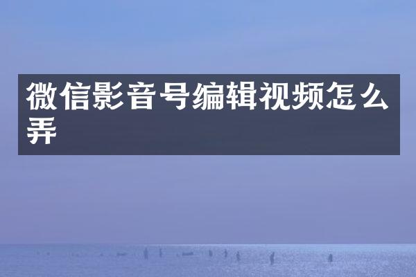 微信影音号编辑视频怎么弄