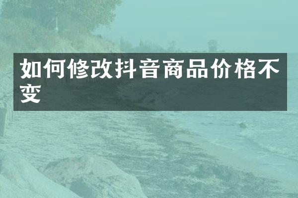如何修改抖音商品价格不变