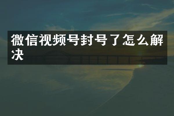 微信视频号封号了怎么解决