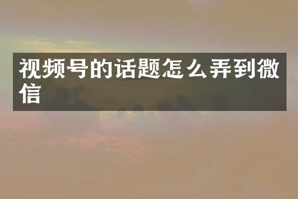 视频号的话题怎么弄到微信