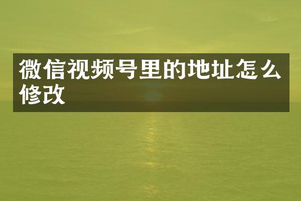 微信视频号里的地址怎么修改