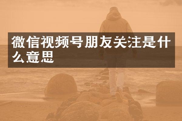 微信视频号朋友关注是什么意思