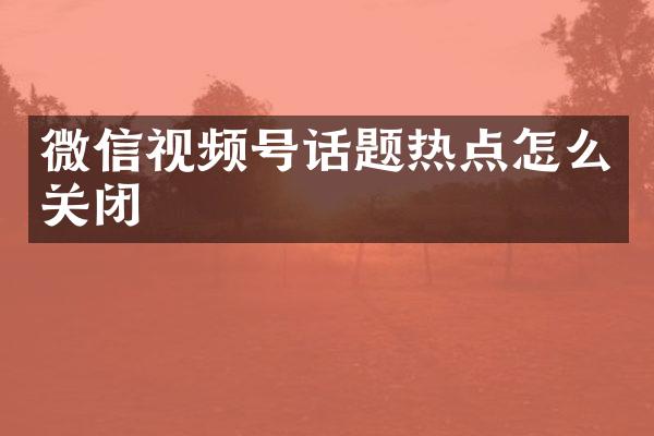 微信视频号话题热点怎么关闭