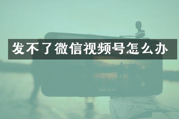 发不了微信视频号怎么办