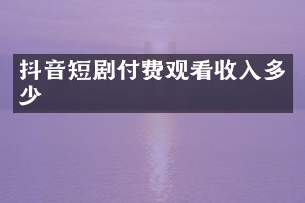 抖音短剧付费观看收入多少