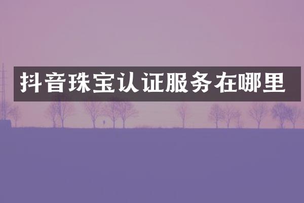 抖音珠宝认证服务在哪里
