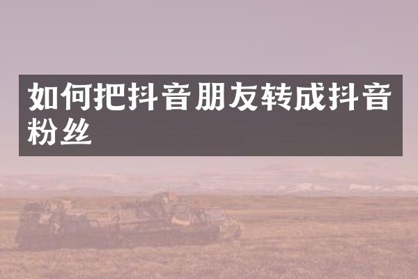 如何把抖音朋友转成抖音粉丝