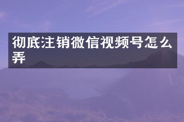 彻底注销微信视频号怎么弄