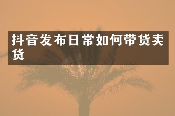 抖音发布日常如何带货卖货