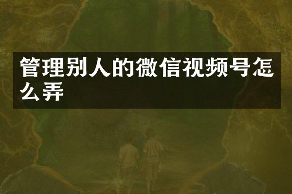 管理别人的微信视频号怎么弄