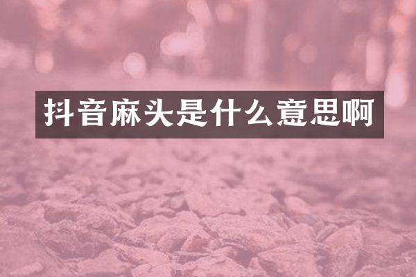 抖音麻头是什么意思啊