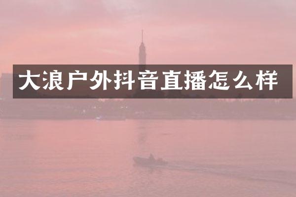 大浪户外抖音直播怎么样