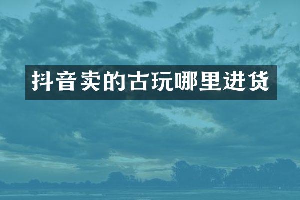 抖音卖的古玩哪里进货