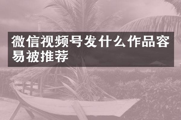 微信视频号发什么作品容易被推荐