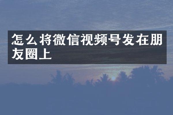 怎么将微信视频号发在朋友圈上