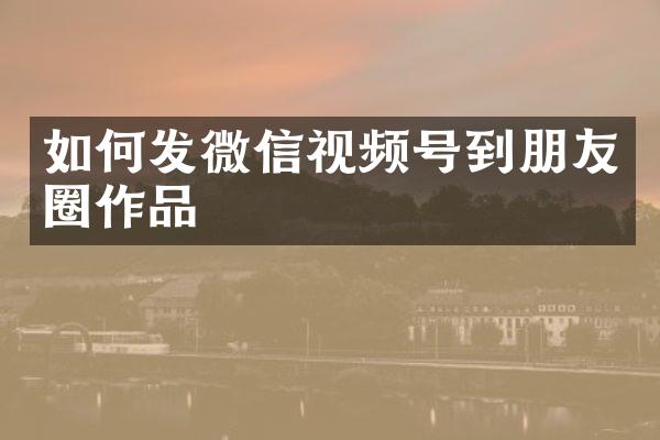 如何发微信视频号到朋友圈作品